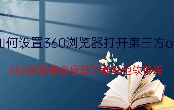 如何设置360浏览器打开第三方app 360浏览器会自动下载其他软件吗？